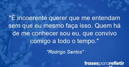 “É incoerente querer que me entendam sem que eu mesmo faça isso. Quem há de me conhecer sou eu, que convivo comigo a todo o tempo. Depois, assim, posso reclamar com direito sobre aqueles que não movem uma migalha para entender o que se passa com esse eu que se esconde aqui dentro.”