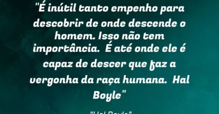 “É inútil tanto empenho para descobrir de onde descende o homem. Isso não tem importância. É até onde ele é capaz de descer que faz a vergonha da raça humana. / Hal Boyle”