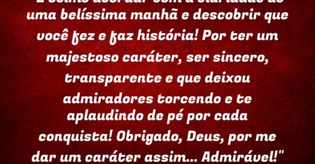 “É ótimo acordar com a claridade de uma belíssima manhã e descobrir que você fez e faz história! Por ter um majestoso caráter, ser sincero, transparente e que deixou admiradores torcendo e te aplaudindo de pé por cada conquista! Obrigado, Deus, por me dar um caráter assim… Admirável!”