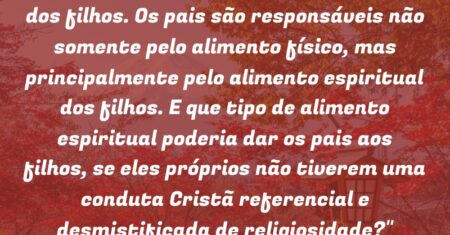 “É papel dos pais a formação do caráter dos filhos. Os pais são responsáveis não somente pelo alimento físico, mas principalmente pelo alimento espiritual dos filhos. E que tipo de alimento espiritual poderia dar os pais aos filhos, se eles próprios não tiverem uma conduta Cristã referencial e desmistificada de religiosidade?”