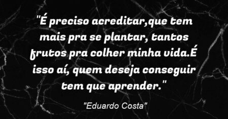 “É preciso acreditar,que tem mais pra se plantar, tantos frutos pra colher minha vida.É isso aí, quem deseja conseguir tem que aprender.”
