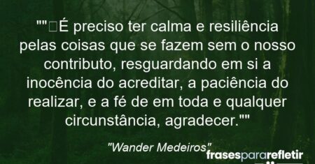 “”É preciso ter calma e resiliência pelas coisas que se fazem sem o nosso contributo, resguardando em si a inocência do acreditar, a paciência do realizar, e a fé de em toda e qualquer circunstância, agradecer.””