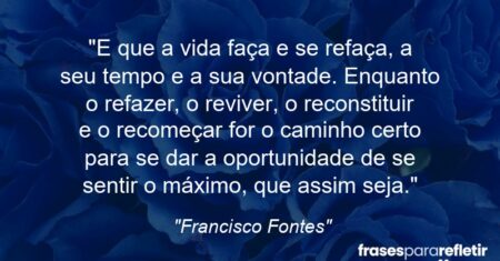 “E que a vida faça e se refaça, a seu tempo e a sua vontade. Enquanto o refazer, o reviver, o reconstituir e o recomeçar for o caminho certo para se dar a oportunidade de se sentir o máximo, que assim seja.”