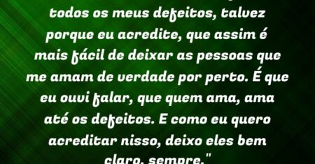 “É que eu tenho mania de falar todos os meus defeitos, talvez porque eu acredite, que assim é mais fácil de deixar as pessoas que me amam de verdade por perto. É que eu ouvi falar, que quem ama, ama até os defeitos. E como eu quero acreditar nisso, deixo eles bem claro, sempre.”