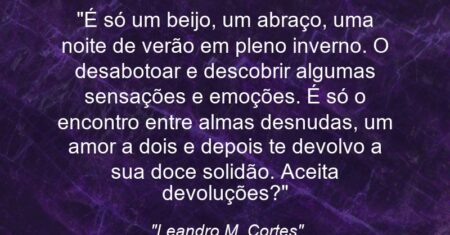 “É só um beijo, um abraço, uma noite de verão em pleno inverno. O desabotoar e descobrir algumas sensações e emoções. É só o encontro entre almas desnudas, um amor a dois e depois te devolvo a sua doce solidão. Aceita devoluções?”