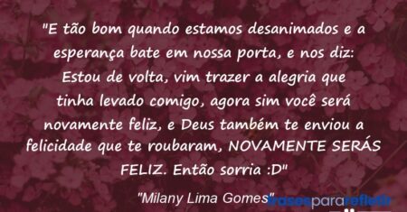 “E tão bom quando estamos desanimados e a esperança bate em nossa porta, e nos diz: Estou de volta, vim trazer a alegria que tinha levado comigo, agora sim você será novamente feliz, e Deus também te enviou a felicidade que te roubaram, NOVAMENTE SERÁS FELIZ. Então sorria :D”