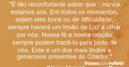 “É tão reconfortante saber que nunca estamos sós. Em todos os momentos, sejam eles bons ou de dificuldade, sempre haverá um irmão de Luz a olhar por nós. Nossa fé e nossa oração sempre podem trazê-lo para junto de nós. Este é um dos mais lindos e generosos presentes do Criador.”