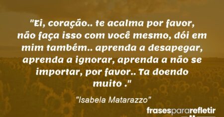 “Ei, coração.. te acalma por favor, não faça isso com você mesmo, dói em mim também.. aprenda a desapegar, aprenda a ignorar, aprenda a não se importar, por favor.. Ta doendo muito .”