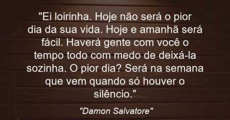 “Ei loirinha. Hoje não será o pior dia da sua vida. Hoje e amanhã será fácil. Haverá gente com você o tempo todo com medo de deixá-la sozinha. O pior dia? Será na semana que vem quando só houver o silêncio.”