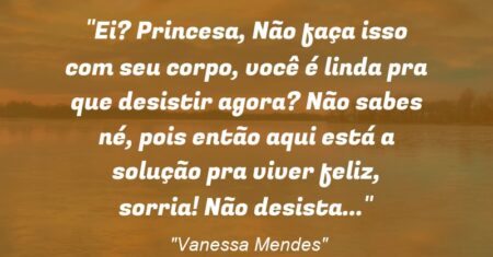 “Ei? Princesa, Não faça isso com seu corpo, você é linda pra que desistir agora? Não sabes né, pois então aqui está a solução pra viver feliz, sorria! Não desista…”