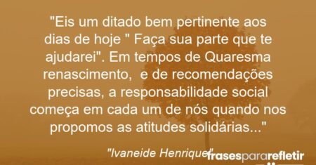 “Eis um ditado bem pertinente aos dias de hoje: ” Faça sua parte que te ajudarei”. Em tempos de Quaresma ( renascimento), e de recomendações precisas, a responsabilidade social começa em cada um de nós quando nos propomos as atitudes solidárias…”