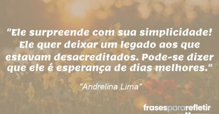 “Ele surpreende com sua simplicidade! Ele quer deixar um legado aos que estavam desacreditados. Pode-se dizer que ele é esperança de dias melhores.”