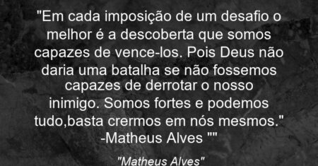 “Em cada imposição de um desafio o melhor é a descoberta que somos capazes de vence-los. Pois Deus não daria uma batalha se não fossemos capazes de derrotar o nosso inimigo. Somos fortes e podemos tudo,basta crermos em nós mesmos.” -Matheus Alves “”