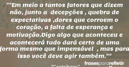 “”Em meio a tantos fatores que dizem não, junto a decepções , quebra de expectativas ,dores que corroem o coração, a falta de esperança e motivação.Digo algo que aconteceu e acontecerá tudo dará certo de uma forma mesmo que impensável , mas para isso você deve agir também.””
