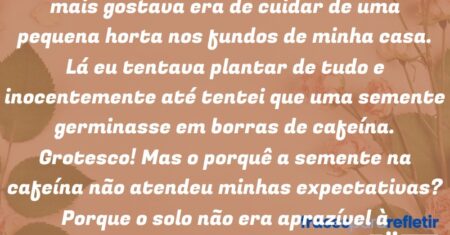 “Em minha infância uma das coisas que eu mais gostava era de cuidar de uma pequena horta nos fundos de minha casa. Lá eu tentava plantar de tudo e inocentemente até tentei que uma semente germinasse em borras de cafeína. Grotesco! Mas o porquê a semente na cafeína não atendeu minhas expectativas? Porque o solo não era aprazível à semente.”
