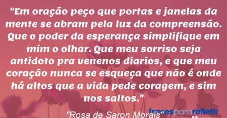 “Em oração peço que portas e janelas da mente se abram pela luz da compreensão. Que o poder da esperança simplifique em mim o olhar. Que meu sorriso seja antidoto pra venenos diarios, e que meu coração nunca se esqueça que não é onde há altos que a vida pede coragem, e sim nos saltos.”