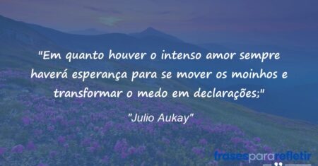 “Em quanto houver o intenso amor sempre haverá esperança para se mover os moinhos e transformar o medo em declarações;”
