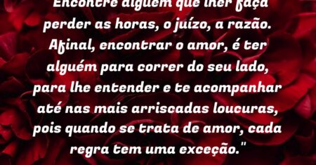 “Encontre alguém que lher faça perder as horas, o juízo, a razão. Afinal, encontrar o amor, é ter alguém para correr do seu lado, para lhe entender e te acompanhar até nas mais arriscadas loucuras, pois quando se trata de amor, cada regra tem uma exceção.”