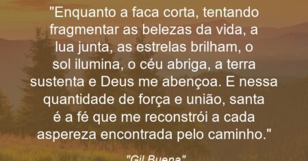 “Enquanto a faca corta, tentando fragmentar as belezas da vida, a lua junta, as estrelas brilham, o sol ilumina, o céu abriga, a terra sustenta e Deus me abençoa. E nessa quantidade de força e união, santa é a fé que me reconstrói a cada aspereza encontrada pelo caminho.”
