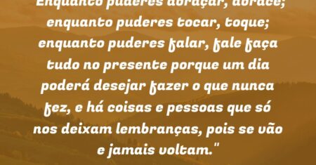 “Enquanto puderes abraçar, abrace; enquanto puderes tocar, toque; enquanto puderes falar, fale: faça tudo no presente porque um dia poderá desejar fazer o que nunca fez, e há coisas e pessoas que só nos deixam lembranças, pois se vão e jamais voltam.”