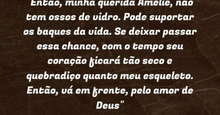 “Então, minha querida Amélie, não tem ossos de vidro. Pode suportar os baques da vida. Se deixar passar essa chance, com o tempo seu coração ficará tão seco e quebradiço quanto meu esqueleto. Então, vá em frente, pelo amor de Deus”