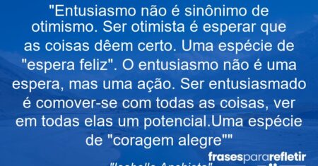 “Entusiasmo não é sinônimo de otimismo. Ser otimista é esperar que as coisas dêem certo. Uma espécie de “espera feliz”. O entusiasmo não é uma espera, mas uma ação. Ser entusiasmado é comover-se com todas as coisas, ver em todas elas um potencial.Uma espécie de “coragem alegre””