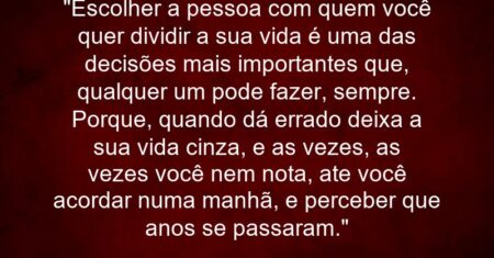 “Escolher a pessoa com quem você quer dividir a sua vida é uma das decisões mais importantes que, qualquer um pode fazer, sempre. Porque, quando dá errado deixa a sua vida cinza, e as vezes, as vezes você nem nota, ate você acordar numa manhã, e perceber que anos se passaram.”