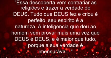 “Essa descoberta vem contrariar as religiões e trazer a verdade de DEUS. Tudo que DEUS fez e criou é perfeito, seu espirito é a natureza. A inteligencia que deu ao homem vem provar mais uma vez que DEUS é DEUS, e é maior que tudo, porque a sua verdade é imensurável…”