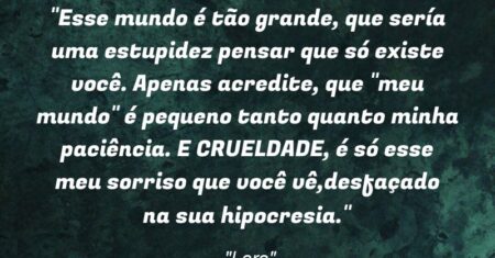 “Esse mundo é tão grande, que sería uma estupidez pensar que só existe você. Apenas acredite, que “meu mundo” é pequeno tanto quanto minha paciência. E CRUELDADE, é só esse meu sorriso que você vê,desfaçado na sua hipocresia.”