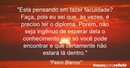 “Está pensando em fazer faculdade? Faça, pois eu sei que, às vezes, é preciso ter o diploma. Porém, não seja ingênuo de esperar dela o conhecimento que só você pode encontrar e que certamente não estará lá dentro.”