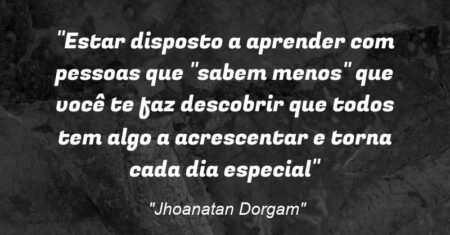 “Estar disposto a aprender com pessoas que “sabem menos” que você te faz descobrir que todos tem algo a acrescentar e torna cada dia especial”