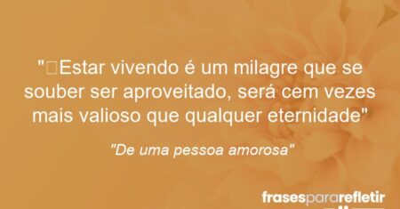 “Estar vivendo é um milagre que se souber ser aproveitado, será cem vezes mais valioso que qualquer eternidade”