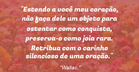 “Estendo a você meu coração, não faça dele um objeto para ostentar como conquista, preserva-o como joia rara. Retribua com o carinho silencioso de uma oração.”