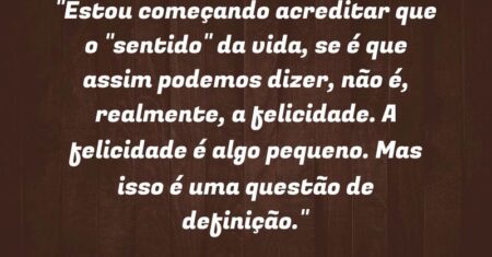 “Estou começando acreditar que o “sentido” da vida, se é que assim podemos dizer, não é, realmente, a felicidade. A felicidade é algo pequeno. Mas isso é uma questão de definição.”