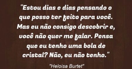 “Estou dias e dias pensando o que posso ter feito para você. Mas eu não consigo descobrir e, você não quer me falar. Pensa que eu tenho uma bola de cristal? Não, eu não tenho.”