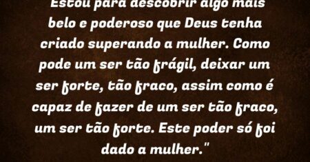 “Estou para descobrir algo mais belo e poderoso que Deus tenha criado superando a mulher. Como pode um ser tão frágil, deixar um ser forte, tão fraco, assim como é capaz de fazer de um ser tão fraco, um ser tão forte. Este poder só foi dado a mulher.”