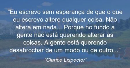 “Eu escrevo sem esperança de que o que eu escrevo altere qualquer coisa. Não altera em nada… Porque no fundo a gente não está querendo alterar as coisas. A gente está querendo desabrochar de um modo ou de outro…”