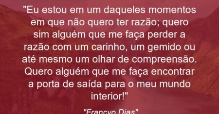 “Eu estou em um daqueles momentos em que não quero ter razão; quero sim alguém que me faça perder a razão com um carinho, um gemido ou até mesmo um olhar de compreensão. Quero alguém que me faça encontrar a porta de saída para o meu mundo interior!”