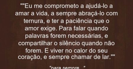 “”Eu me comprometo a ajudá-lo a amar a vida, a sempre abraçá-lo com ternura, e ter a paciência que o amor exige. Para falar quando palavras forem necessárias, e compartilhar o silêncio quando não forem. E viver no calor do seu coração, e sempre chamar de lar.””