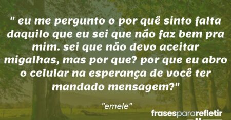 “eu me pergunto o por quê sinto falta daquilo que eu sei que não faz bem pra mim. sei que não devo aceitar migalhas, mas por que? por que eu abro o celular na esperança de você ter mandado mensagem?”