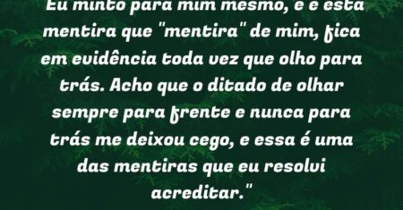 “Eu minto para mim mesmo, e é esta mentira que “mentira” de mim, fica em evidência toda vez que olho para trás. Acho que o ditado de olhar sempre para frente e nunca para trás me deixou cego, e essa é uma das mentiras que eu resolvi acreditar.”