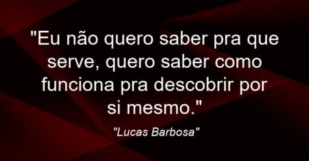 “Eu não quero saber pra que serve, quero saber como funciona pra descobrir por si mesmo.”