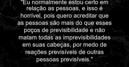 “Eu normalmente estou certo em relação as pessoas, e isso é horrível, pois quero acreditar que as pessoas são mais do que esses poços de previsibilidade e não matam todas as imprevisibilidades em suas cabeças, por medo de reações previsíveis de outras pessoas previsíveis.”