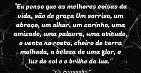 “Eu penso que as melhores coisas da vida, são de graça: Um sorriso, um abraço, um olhar, um carinho, uma amizade, uma palavra, uma atitude, o vento no rosto, cheiro de terra molhada, a beleza de uma flor, o luz do sol e o brilho da lua.”