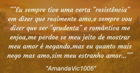 “Eu sempre tive uma certa “resistência” em dizer que realmente amo,e sempre vou dizer que ser “grudenta” e romântica me enjoa,me perdoe se meu jeito de mostrar meu amor é negando,mas eu quanto mais nego mas amo,sim meu estranho amor…”