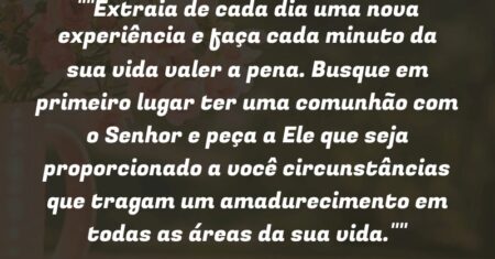 “Extraia de cada dia uma nova experiência e faça cada minuto da sua vida valer a pena. Busque em primeiro lugar ter uma comunhão com o Senhor e peça a Ele que seja proporcionado a você circunstâncias que tragam um* amadurecimento em todas as áreas da sua vida.”
