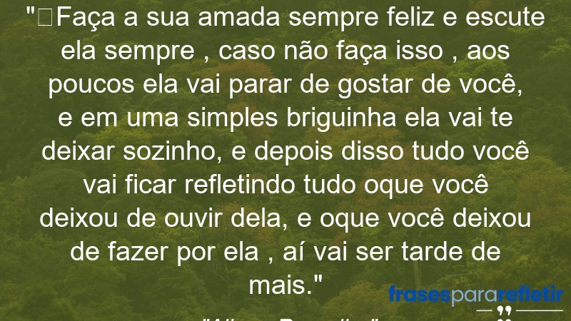 Frases de Amor: mensagens românticas e apaixonantes - “⁠Faça a sua amada sempre feliz e escute ela sempre , caso não faça isso , aos poucos ela vai parar de gostar de você, e em uma simples briguinha ela vai te deixar sozinho, e depois disso tudo você vai ficar refletindo tudo oque você deixou de ouvir dela, e oque você deixou de fazer por ela , aí vai ser tarde de mais.”