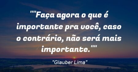 “Faça agora o que é importante pra você, caso o contrário, não será mais importante.”