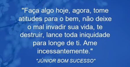 “Faça algo hoje, agora, tome atitudes para o bem, não deixe o mal invadir sua vida, te destruir, lance toda iniquidade para longe de ti. Ame incessantemente.”