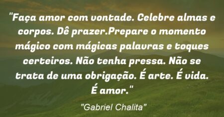 “Faça amor com vontade. Celebre almas e corpos. Dê prazer.Prepare o momento mágico com mágicas palavras e toques certeiros. Não tenha pressa. Não se trata de uma obrigação. É arte. É vida. É amor.”